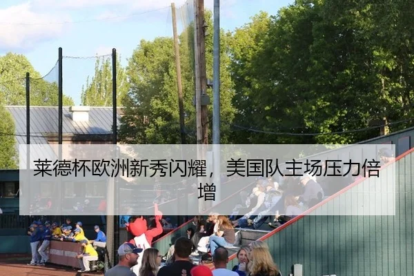 莱德杯欧洲新秀闪耀，美国队主场压力倍增