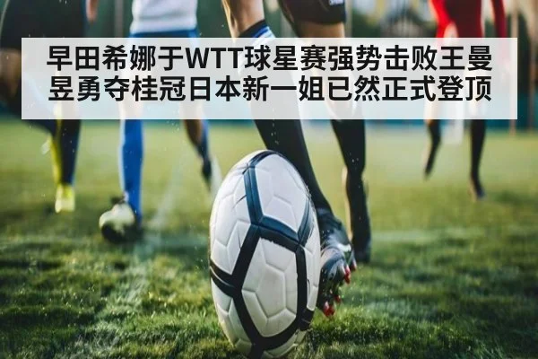 早田希娜于WTT球星赛强势击败王曼昱勇夺桂冠日本新一姐已然正式登顶